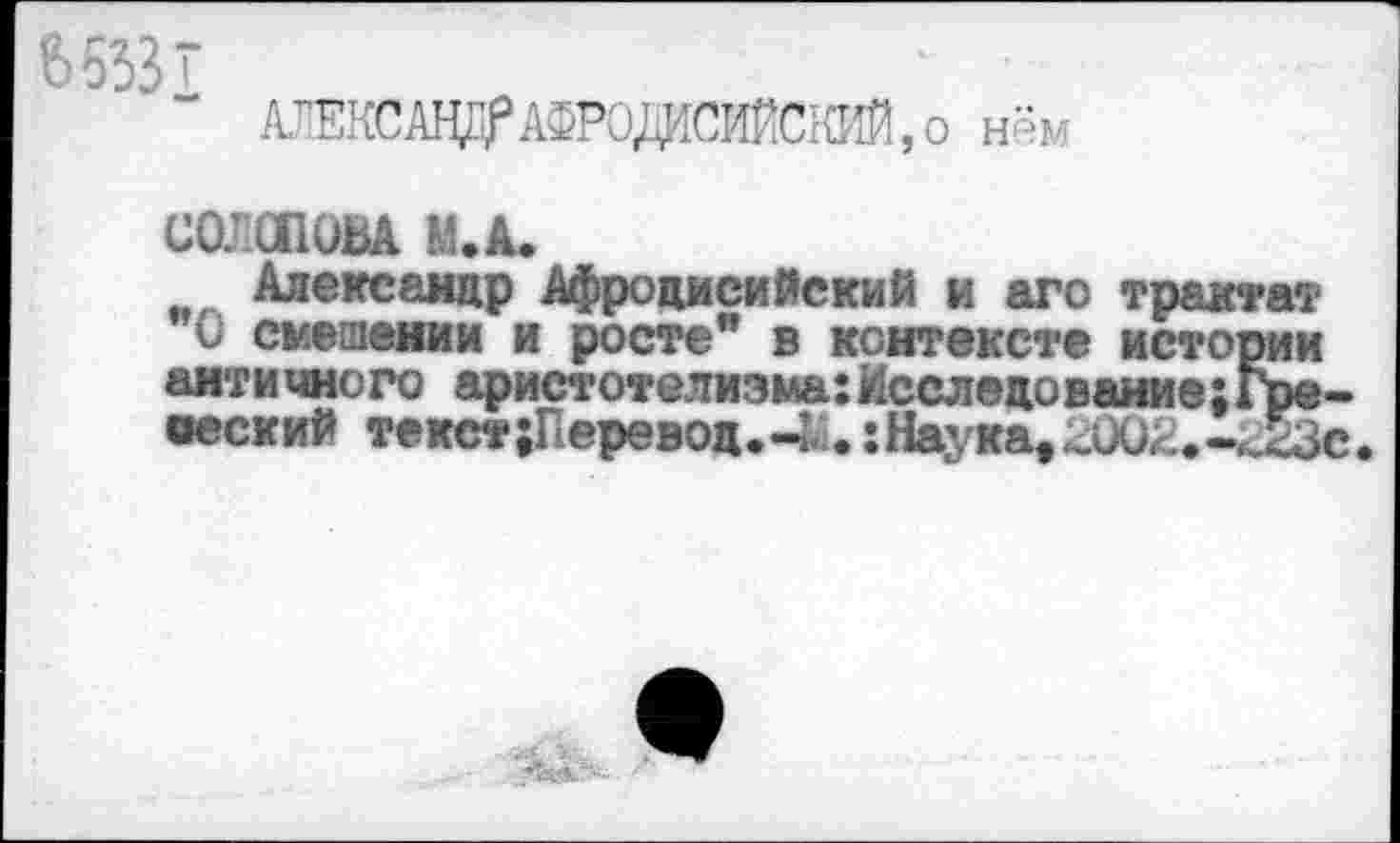 ﻿АТЕКСАЦПрАФРОдеИйаЖ О нём
СОЛСПОВА М.А.
Александр Афроцисийский и аго трактат О смешении и росте” в контексте истории античного аристотелизма:Исследование;Гре-веский текст{Перевод.-и:Наука,2002.-^Зс.